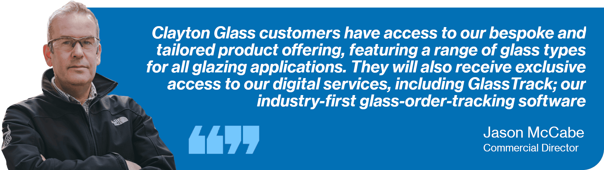 A quote from Commercial Director, Jason McCabe, reading: Clayton Glass customers have access to our bespoke and tailored product offering, featuring a range of glass types for all glazing applications. They will also receive exclusive access to our digital services, including GlassTrack; our industry-first glass-order-tracking software.